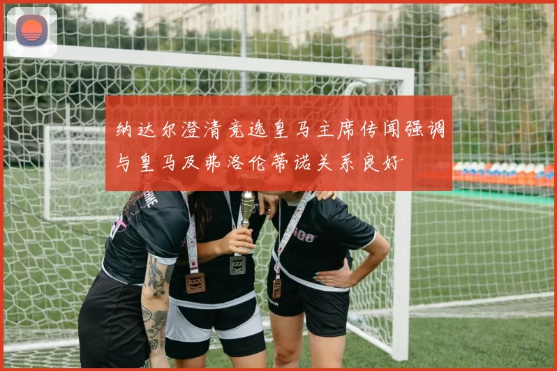 纳达尔澄清竞选皇马主席传闻强调与皇马及弗洛伦蒂诺关系良好