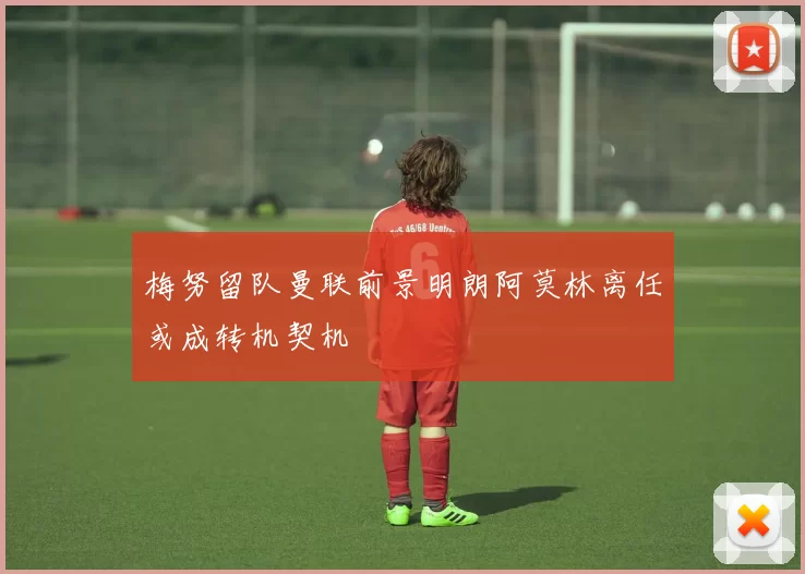 梅努留队曼联前景明朗阿莫林离任或成转机契机
