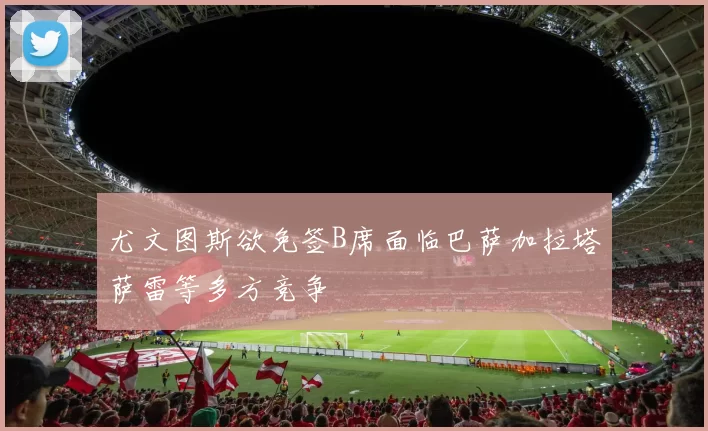 尤文图斯欲免签B席面临巴萨加拉塔萨雷等多方竞争