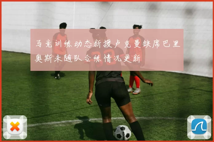 马竞训练动态新援卢克曼缺席巴里奥斯未随队合练情况更新