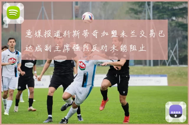 意媒报道科斯蒂奇加盟米兰交易已达成副主席强烈反对未能阻止