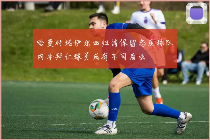 哈曼对诺伊尔回归持保留态度称队内非拜仁球员或有不同看法