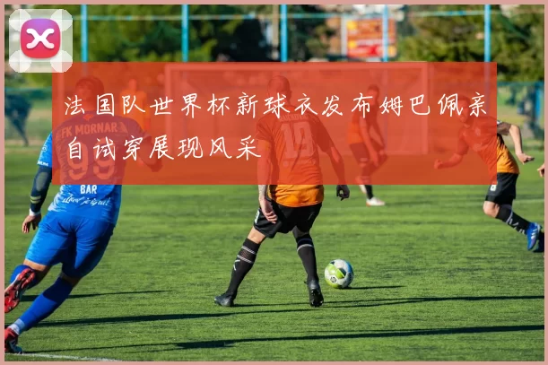 法国队世界杯新球衣发布姆巴佩亲自试穿展现风采