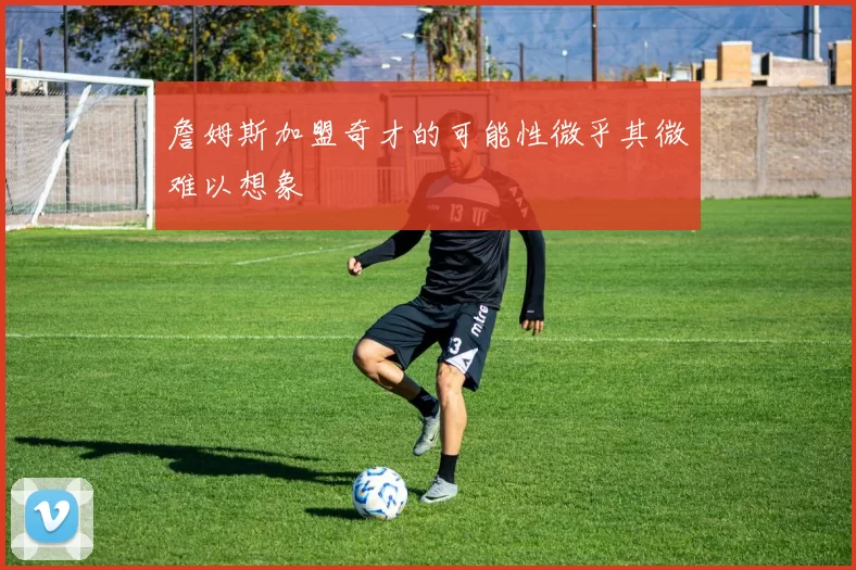 詹姆斯加盟奇才的可能性微乎其微难以想象