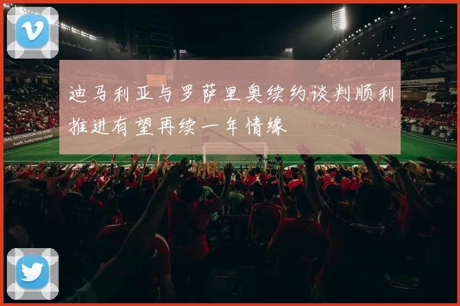 迪马利亚与罗萨里奥续约谈判顺利推进有望再续一年情缘