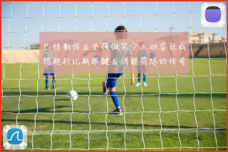 巴特勒伤后坚强微笑令人动容让我想起科比断跟腱后仍能罚球的传奇时刻