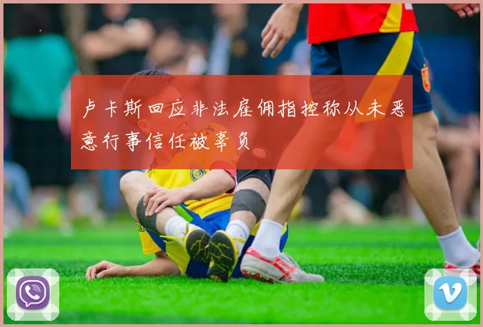 卢卡斯回应非法雇佣指控称从未恶意行事信任被辜负