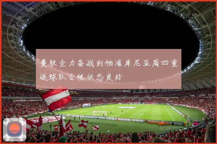曼联全力备战利物浦库尼亚周四重返球队合练状态良好