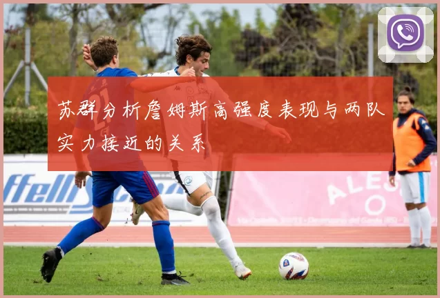 苏群分析詹姆斯高强度表现与两队实力接近的关系