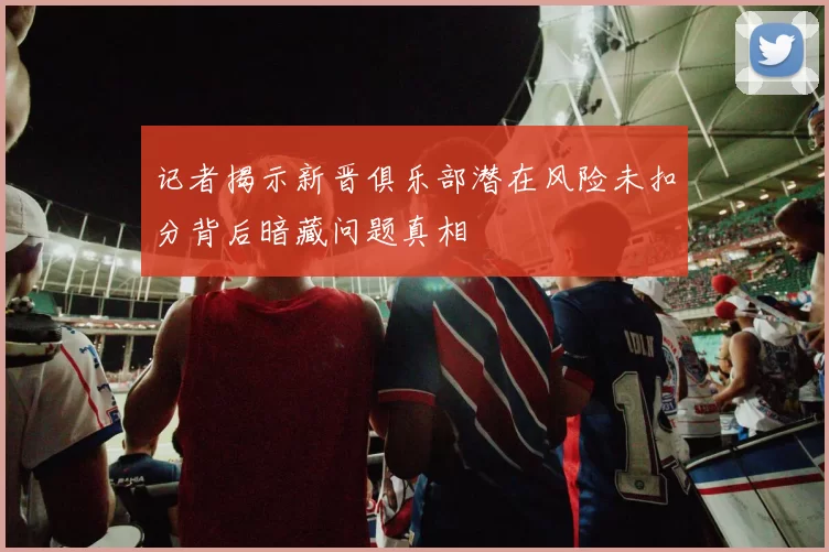 记者揭示新晋俱乐部潜在风险未扣分背后暗藏问题真相
