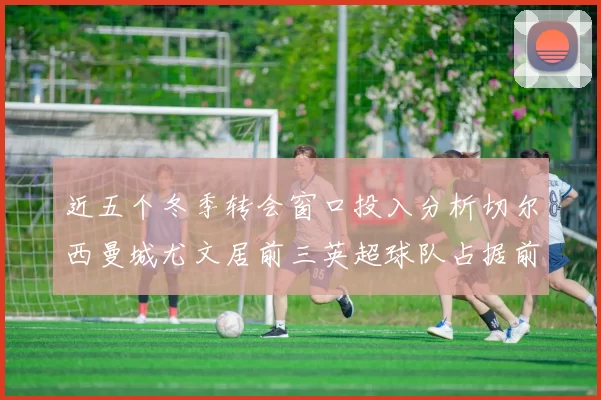 近五个冬季转会窗口投入分析切尔西曼城尤文居前三英超球队占据前十五名中的七席