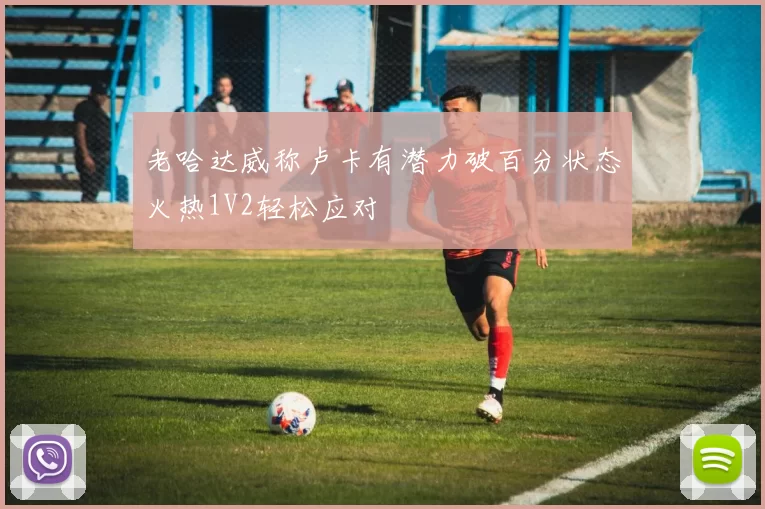 老哈达威称卢卡有潜力破百分状态火热1V2轻松应对