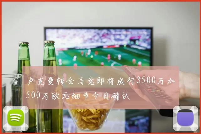 卢克曼转会马竞即将成行3500万加500万欧元细节今日确认