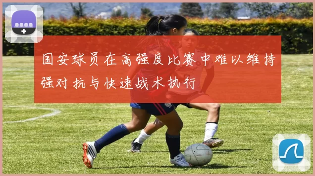 国安球员在高强度比赛中难以维持强对抗与快速战术执行