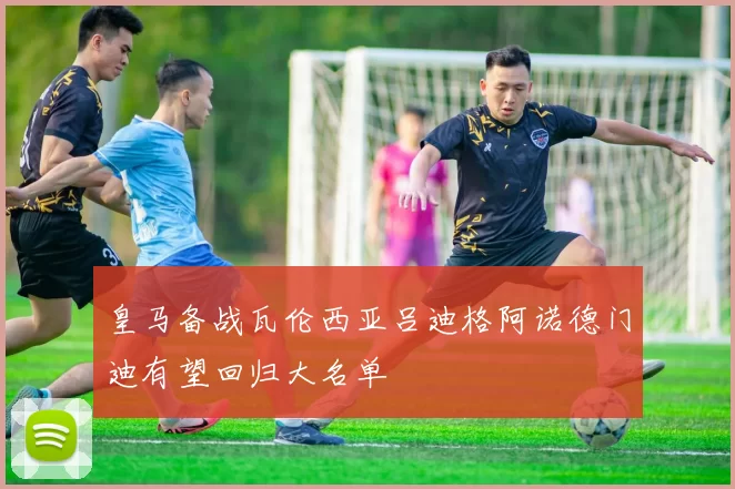 皇马备战瓦伦西亚吕迪格阿诺德门迪有望回归大名单