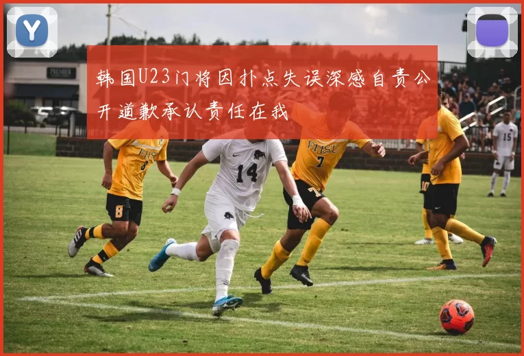 韩国U23门将因扑点失误深感自责公开道歉承认责任在我
