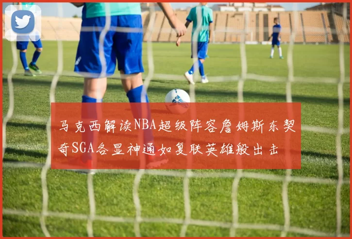 马克西解读NBA超级阵容詹姆斯东契奇SGA各显神通如复联英雄般出击