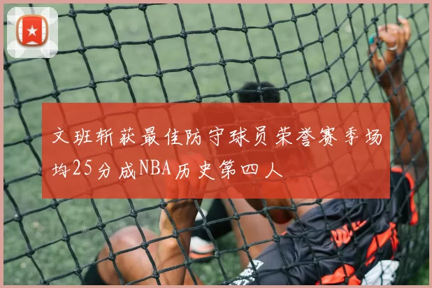 文班斩获最佳防守球员荣誉赛季场均25分成NBA历史第四人
